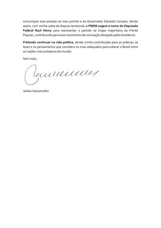 comuniquei essa posição ao meu partido e ao Governador Eduardo Campos. Sendo
assim, com minha saída da disputa senatorial, o PMDB sugere o nome do Deputado
Federal Raul Henry para representar o partido na chapa majoritária da Frente
Popular, contribuindo para esse movimento de renovação desejado pelos brasileiros.
Pretendo continuar na vida pública, dando minha contribuição para as práticas, as
teses e os pensamentos que considero os mais adequados para colocar o Brasil entre
as nações mais prósperas do mundo.
Sem mais,

Jarbas Vasconcelos

 