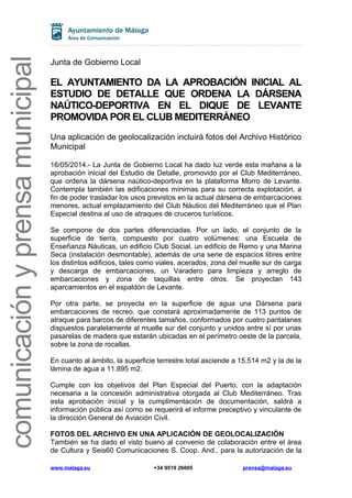 comunicaciónyprensamunicipal
Junta de Gobierno Local
EL AYUNTAMIENTO DA LA APROBACIÓN INICIAL AL
ESTUDIO DE DETALLE QUE ORDENA LA DÁRSENA
NAÚTICO-DEPORTIVA EN EL DIQUE DE LEVANTE
PROMOVIDA POR EL CLUB MEDITERRÁNEO
Una aplicación de geolocalización incluirá fotos del Archivo Histórico
Municipal
16/05/2014.- La Junta de Gobierno Local ha dado luz verde esta mañana a la
aprobación inicial del Estudio de Detalle, promovido por el Club Mediterráneo,
que ordena la dársena naútico-deportiva en la plataforma Morro de Levante.
Contempla también las edificaciones mínimas para su correcta explotación, a
fin de poder trasladar los usos previstos en la actual dársena de embarcaciones
menores, actual emplazamiento del Club Náutico del Mediterráneo que el Plan
Especial destina al uso de atraques de cruceros turísticos.
Se compone de dos partes diferenciadas. Por un lado, el conjunto de la
superficie de tierra, compuesto por cuatro volúmenes: una Escuela de
Enseñanza Náuticas, un edificio Club Social, un edificio de Remo y una Marina
Seca (instalación desmontable), además de una serie de espacios libres entre
los distintos edificios, tales como viales, acerados, zona del muelle sur de carga
y descarga de embarcaciones, un Varadero para limpieza y arreglo de
embarcaciones y zona de taquillas entre otros. Se proyectan 143
aparcamientos en el espaldón de Levante.
Por otra parte, se proyecta en la superficie de agua una Dársena para
embarcaciones de recreo, que constará aproximadamente de 113 puntos de
atraque para barcos de diferentes tamaños, conformados por cuatro pantalanes
dispuestos paralelamente al muelle sur del conjunto y unidos entre sí por unas
pasarelas de madera que estarán ubicadas en el perímetro oeste de la parcela,
sobre la zona de rocallas.
En cuanto al ámbito, la superficie terrestre total asciende a 15.514 m2 y la de la
lámina de agua a 11.895 m2.
Cumple con los objetivos del Plan Especial del Puerto, con la adaptación
necesaria a la concesión administrativa otorgada al Club Mediterráneo. Tras
esta aprobación inicial y la cumplimentación de documentación, saldrá a
información pública así como se requerirá el informe preceptivo y vinculante de
la dirección General de Aviación Civil.
FOTOS DEL ARCHIVO EN UNA APLICACIÓN DE GEOLOCALIZACIÓN
También se ha dado el visto bueno al convenio de colaboración entre el área
de Cultura y Seis60 Comunicaciones S. Coop. And., para la autorización de la
www.malaga.eu +34 9519 26005 prensa@malaga.eu
 