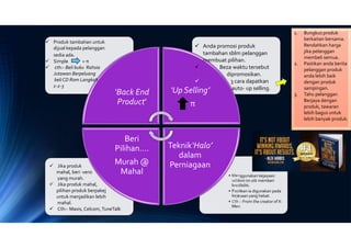 • Menggunakan kejayaan
seblum ini utk memberi
kredibiliti.
• Pastikan ia digunakan pada
kejayaan yang hebat.
• Cth :- From the creator of X-
Men.
‘Back End
Product’
‘Up Selling’
π
Teknik‘Halo’
dalam
Perniagaan
Beri
Pilihan….
Murah @
Mahal
 Produk tambahan untuk
dijual kepada pelanggan
sedia ada.
 Simple + π
 cth:- Beli buku Rahsia
Jutawan Berpeluang
beli CD Rom Langkah
1-2-3
 Anda promosi produk
tambahan sblm pelanggan
membuat pilihan.
 Beza waktu tersebut
dipromosikan.
 3 cara dapatkan
auto- up selling.
1. Bungkus produk
berkaitan bersama.
Rendahkan harga
jika pelanggan
membeli semua.
2. Pastikan anda berita
pelanggan produk
anda lebih baik
dengan produk
sampingan.
3. Tahu pelanggan
Berjaya dengan
produk, tawaran
lebih bagus untuk
lebih banyak produk.
 Jika produk
mahal, beri versi
yang murah.
 Jika produk mahal,
pilihan produk berpakej
untuk menjadikan lebih
mahal.
 Cth:- Maxis, Celcom,TuneTalk
 