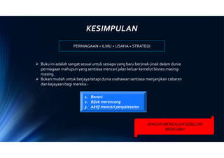 KESIMPULAN
PERNIAGAAN = ILMU + USAHA + STRATEGI
 Buku ini adalah sangat sesuai untuk sesiapa yang baru berjinak-jinak dalam dunia
perniagaan mahupun yang sentiasa mencari jalan keluar kemelut bisnes masing-
masing.
 Bukan mudah untuk berjaya tetapi dunia usahawan sentiasa menjanjikan cabaran
dan kejayaan bagi mereka:-
JANGAN MENGALAHSEBELUM
MENCUBA!
1. Berani
2. Bijak merancang
3. Aktif mencari penyelesaian
 