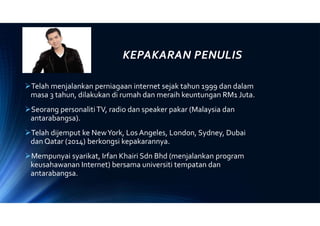 KEPAKARAN PENULIS
Telah menjalankan perniagaan internet sejak tahun 1999 dan dalam
masa 3 tahun, dilakukan di rumah dan meraih keuntungan RM1 Juta.
Seorang personalitiTV, radio dan speaker pakar (Malaysia dan
antarabangsa).
Telah dijemput ke NewYork, Los Angeles, London, Sydney, Dubai
dan Qatar (2014) berkongsi kepakarannya.
Mempunyai syarikat, Irfan Khairi Sdn Bhd (menjalankan program
keusahawanan Internet) bersama universiti tempatan dan
antarabangsa.
 
