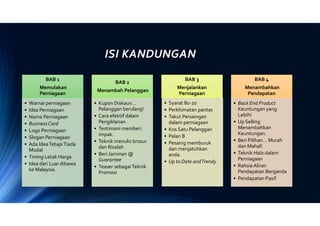 ISI KANDUNGAN
BAB 1
Memulakan
Perniagaan
• Warnai perniagaan
• Idea Perniagaan
• Nama Perniagaan
• BusinessCard
• Logo Perniagaan
• Slogan Perniagaan
• Ada IdeaTetapiTiada
Modal
• Timing Letak Harga
• Idea dari Luar dibawa
ke Malaysia.
BAB 2
Menambah Pelanggan
• Kupon Diskaun…
Pelanggan berulang!
• Cara efektif dalam
Pengiklanan
• Testimoni memberi
impak.
• Teknik menulis brosur
dan Risalah
• Beri Jaminan @
Guarantee
• Teaser sebagaiTeknik
Promosi
BAB 3
Menjalankan
Perniagaan
• Syarat 80-20
• Perkhimatan pantas
• Takut Persaingan
dalam perniagaan
• Kos Satu Pelanggan
• Pelan B
• Pesaing memburuk
dan menjatuhkan
anda.
• Up to Date andTrendy
BAB 4
Menambahkan
Pendapatan
• Back End Product
Keuntungan yang
Lebih!
• Up Selling
Menambahkan
Keuntungan.
• Beri Pilihan… Murah
dan Mahal!
• Teknik Halo dalam
Perniagaan
• Rahsia Aliran
Pendapatan Berganda
• Pendapatan Pasif
 