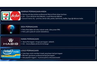 WARNAI PERNIAGAAN ANDA
• Penting utk daya tarikan professional (Warna Khas) wlupn kecil2an.
• Cth :- Coca-cola & Air Asia (Merah), 7-up & Petronas (Merah)
• Guna di mana2 shj :- promosi, laman web, poster, kad bisnes, leaflet, logo @ dekorasi kedai.
IDEA PERNIAGAAN
• Perlu lihat dalam diri atau industri anda. (idea jutaan RM)
• Perlu yakin pada diri sendiri (kebolehan).
NAMA PERNIAGAAN
• Nama Perniagaan = fungsi perniagaan. (efektif)
• Cth :- Aroma Bakery & Ace Art & Design
LOGO PERNIAGAAN
• Cipta logo untuk memberi impak yang besar kpd perniagaan
• Memberi gambaran professional kpd perniagaan.
• Ada pepatah Inggeris : ‘A picture paints a thousand words’
 