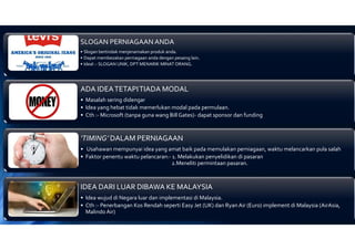 SLOGAN PERNIAGAAN ANDA
• Slogan bertindak menjenamakan produk anda.
• Dapat membezakan perniagaan anda dengan pesaing lain.
• Ideal :- SLOGAN UNIK, DPT MENARIK MINAT ORANG.
ADA IDEATETAPITIADA MODAL
• Masalah sering didengar
• Idea yang hebat tidak memerlukan modal pada permulaan.
• Cth :- Microsoft (tanpa guna wang Bill Gates)- dapat sponsor dan funding
‘TIMING’ DALAM PERNIAGAAN
• Usahawan mempunyai idea yang amat baik pada memulakan perniagaan, waktu melancarkan pula salah
• Faktor penentu waktu pelancaran:- 1. Melakukan penyelidikan di pasaran
2.Meneliti permintaan pasaran.
IDEA DARI LUAR DIBAWA KE MALAYSIA
• Idea wujud di Negara luar dan implementasi di Malaysia.
• Cth :- Penerbangan Kos Rendah seperti Easy Jet (UK) dan Ryan Air (Euro) implement di Malaysia (AirAsia,
Malindo Air)
 