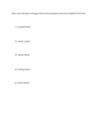Bina ayat dengan menggunakan kata penguat dan kata adjektif di bawah.
1) sangat besar
2) amat cantik
3) dekat sekali
4) paling besar
5) berat sekali
 