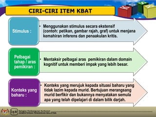 Bahagian Pembangunan Kurikulum
KEMENTERIAN PENDIDIKAN MALAYSIA
• Menggunakan stimulus secara ekstensif
(contoh: petikan, gambar rajah, graf) untuk menjana
kemahiran inferens dan penaakulan kritis.
Stimulus :
• Mentaksir pelbagai aras pemikiran dalam domain
kognitif untuk memberi impak yang lebih besar.
Pelbagai
tahap / aras
pemikiran :
• Konteks yang merujuk kepada situasi baharu yang
tidak lazim kepada murid. Bertujuan merangsang
murid berfikir dan bukannya menyatakan semula
apa yang telah dipelajari di dalam bilik darjah.
Konteks yang
baharu :
 