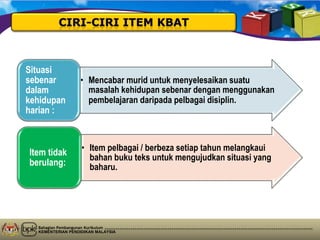 Bahagian Pembangunan Kurikulum
KEMENTERIAN PENDIDIKAN MALAYSIA
• Mencabar murid untuk menyelesaikan suatu
masalah kehidupan sebenar dengan menggunakan
pembelajaran daripada pelbagai disiplin.
Situasi
sebenar
dalam
kehidupan
harian :
• Item pelbagai / berbeza setiap tahun melangkaui
bahan buku teks untuk mengujudkan situasi yang
baharu.
Item tidak
berulang:
 