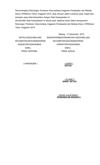 Secara lengkap Rancangan Peraturan Desa tentang Anggaran Pendapatan dan Belanja
Desa ( APBDesa ) Tahun Anggaran 2016 yang disusun dalam Lampiran yang mejadi satu
kesatuan yang tidak terpisahkan dengan Nota Kesepakatan ini.
Demikianlah Nota Kesepakatan ini dibuat untuk dijadikan dasar dalam penyusunnan
Rancangan Peraturan Desa tentang Anggaran Pendapatan dan Belanja Desa ( APBDesa)
Tahun Anggaran 2016
Melung, 31 Desember 2015
KEPALA DESA MELUNG BADAN PERMUSYAWARATAN DESA MELUNG
KECAMATAN KEDUNGBANTENG KECAMATAN KEDUNGBANTENG
KABUPATEN BANYUMAS KABUPATEN BANYUMAS
selaku, selaku,
PIHAK PERTAMA PIHAK KEDUA
( KHOERUDIN ) ( SARDI )
KETUA
( SLAMET )
WAKIL KETUA
( RITAM SULISTIONO)
PERWAKILAN ANGGOTA
 