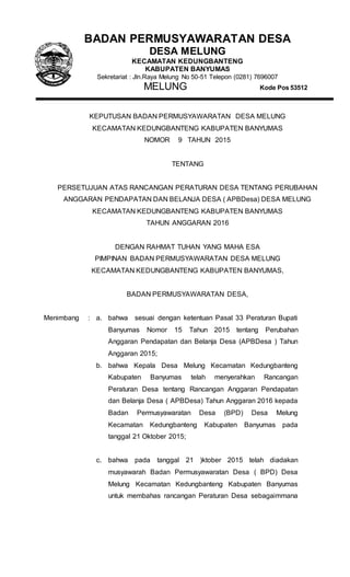BADAN PERMUSYAWARATAN DESA
DESA MELUNG
KECAMATAN KEDUNGBANTENG
KABUPATEN BANYUMAS
Sekretariat : Jln.Raya Melung No 50-51 Telepon (0281) 7696007
MELUNG Kode Pos 53512
KEPUTUSAN BADAN PERMUSYAWARATAN DESA MELUNG
KECAMATAN KEDUNGBANTENG KABUPATEN BANYUMAS
NOMOR 9 TAHUN 2015
TENTANG
PERSETUJUAN ATAS RANCANGAN PERATURAN DESA TENTANG PERUBAHAN
ANGGARAN PENDAPATAN DAN BELANJA DESA ( APBDesa) DESA MELUNG
KECAMATAN KEDUNGBANTENG KABUPATEN BANYUMAS
TAHUN ANGGARAN 2016
DENGAN RAHMAT TUHAN YANG MAHA ESA
PIMPINAN BADAN PERMUSYAWARATAN DESA MELUNG
KECAMATAN KEDUNGBANTENG KABUPATEN BANYUMAS,
BADAN PERMUSYAWARATAN DESA,
Menimbang : a. bahwa sesuai dengan ketentuan Pasal 33 Peraturan Bupati
Banyumas Nomor 15 Tahun 2015 tentang Perubahan
Anggaran Pendapatan dan Belanja Desa (APBDesa ) Tahun
Anggaran 2015;
b. bahwa Kepala Desa Melung Kecamatan Kedungbanteng
Kabupaten Banyumas telah menyerahkan Rancangan
Peraturan Desa tentang Rancangan Anggaran Pendapatan
dan Belanja Desa ( APBDesa) Tahun Anggaran 2016 kepada
Badan Permusyawaratan Desa (BPD) Desa Melung
Kecamatan Kedungbanteng Kabupaten Banyumas pada
tanggal 21 Oktober 2015;
c. bahwa pada tanggal 21 )ktober 2015 telah diadakan
musyawarah Badan Permusyawaratan Desa ( BPD) Desa
Melung Kecamatan Kedungbanteng Kabupaten Banyumas
untuk membahas rancangan Peraturan Desa sebagaimmana
 