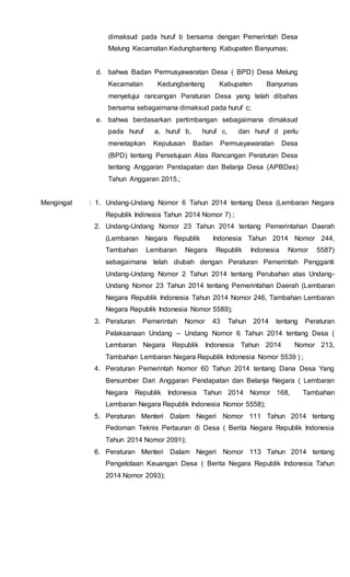 dimaksud pada huruf b bersama dengan Pemerintah Desa
Melung Kecamatan Kedungbanteng Kabupaten Banyumas;
d. bahwa Badan Permusyawaratan Desa ( BPD) Desa Melung
Kecamatan Kedungbanteng Kabupaten Banyumas
menyetujui rancangan Peraturan Desa yang telah dibahas
bersama sebagaimana dimaksud pada huruf c;
e. bahwa berdasarkan pertimbangan sebagaimana dimaksud
pada huruf a, huruf b, huruf c, dan huruf d perlu
menetapkan Keputusan Badan Permusyawaratan Desa
(BPD) tentang Persetujuan Atas Rancangan Peraturan Desa
tentang Anggaran Pendapatan dan Belanja Desa (APBDes)
Tahun Anggaran 2015.;
Mengingat : 1. Undang-Undang Nomor 6 Tahun 2014 tentang Desa (Lembaran Negara
Republik Indinesia Tahun 2014 Nomor 7) ;
2. Undang-Undang Nomor 23 Tahun 2014 tentang Pemerintahan Daerah
(Lembaran Negara Republik Indonesia Tahun 2014 Nomor 244,
Tambahan Lembaran Negara Republik Indonesia Nomor 5587)
sebagaimana telah diubah dengan Peraturan Pemerintah Pengganti
Undang-Undang Nomor 2 Tahun 2014 tentang Perubahan atas Undang-
Undang Nomor 23 Tahun 2014 tentang Pemerintahan Daerah (Lembaran
Negara Republik Indonesia Tahun 2014 Nomor 246, Tambahan Lembaran
Negara Republik Indonesia Nomor 5589);
3. Peraturan Pemerintah Nomor 43 Tahun 2014 tentang Peraturan
Pelaksanaan Undang – Undang Nomor 6 Tahun 2014 tentang Desa (
Lembaran Negara Republik Indonesia Tahun 2014 Nomor 213,
Tambahan Lembaran Negara Republik Indonesia Nomor 5539 ) ;
4. Peraturan Pemerintah Nomor 60 Tahun 2014 tentang Dana Desa Yang
Bersumber Dari Anggaran Pendapatan dan Belanja Negara ( Lembaran
Negara Republik Indonesia Tahun 2014 Nomor 168, Tambahan
Lembaran Negara Republik Indonesia Nomor 5558);
5. Peraturan Menteri Dalam Negeri Nomor 111 Tahun 2014 tentang
Pedoman Teknis Pertauran di Desa ( Berita Negara Republik Indonesia
Tahun 2014 Nomor 2091);
6. Peraturan Menteri Dalam Negeri Nomor 113 Tahun 2014 tentang
Pengelolaan Keuangan Desa ( Berita Negara Republik Indonesia Tahun
2014 Nomor 2093);
 