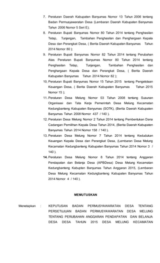 7. Peraturan Daerah Kabupaten Banyumas Nomor 13 Tahun 2006 tentang
Badan Permusyawaratan Desa (Lembaran Daerah Kabupaten Banyumas
Tahun 2006 Nomor 5 Seri E);
8. Peraturan Bupati Banyumas Nomor 80 Tahun 2014 tentang Penghasilan
Tetap, Tunjangan, Tambahan Penghasilan dan Penghargaan Kepala
Desa dan Perangkat Desa, ( Berita Daerah Kabupaten Banyumas Tahun
2014 Nomor 80 );
9. Peraturan Bupati Banyumas Nomor 82 Tahun 2014 tentang Perubahan
Atas Peraturan Bupati Banyumas Nomor 80 Tahun 2014 tentang
Penghasilan Tetap, Tunjangan, Tambahan Penghasilan dan
Penghargaan Kepala Desa dan Perangkat Desa, ( Berita Daerah
Kabupaten Banyumas Tahun 2014 Nomor 82 );
10. Peraturan Bupati Banyumas Nomor 15 Tahun 2015 tentang Pengelolaan
Keuangan Desa, ( Berita Daerah Kabupaten Banyumas Tahun 2015
Nomor 15 );
11. Peraturan Desa Melung Nomor 03 Tahun 2008 tentang Susunan
Organisasi dan Tata Kerja Pemerintah Desa Melung Kecamatan
Kedungbanteng Kabupaten Banyumas (SOTK), (Berita Daerah Kabupaten
Banyumas Tahun 2008 Nomor 437 / 140 ).
12. Peraturan Desa Melung Nomor 2 Tahun 2014 tentang Pembentukan Dana
Cadangan Pemilihan Kepala Desa Tahun 2014, (Berita Daerah Kabupaten
Banyumas Tahun 2014 Nomor 158 / 140 ).
13. Peraturan Desa Melung Nomor 7 Tahun 2014 tentang Kedudukan
Keuangan Kepala Desa dan Perangkat Desa, (Lembaran Desa Melung
Kecamatan Kedungbanteng Kabupaten Banyumas Tahun 2014 Nomor 3 /
140 ).
14. Peraturan Desa Melung Nomor 8 Tahun 2014 tentang Anggaran
Pendapatan dan Belanja Desa (APBDesa) Desa Melung Kecamatan
Kedungbanteng Kabupten Banyumas Tahun Anggaran 2015, (Lembaran
Desa Melung Kecamatan Kedungbanteng Kabupaten Banyumas Tahun
2014 Nomor 4 / 140 ).
MEMUTUSKAN
Menetapkan : KEPUTUSAN BADAN PERMUSYAWARATAN DESA TENTANG
PERSETUJUAN BADAN PERMUSYAWARATAN DESA MELUNG
TENTANG PERUBAHAN ANGGARAN PENDAPATAN DAN BELANJA
DESA DESA TAHUN 2015 DESA MELUNG KECAMATAN
 