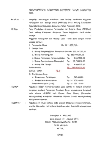 KEDUNGBANTENG KABUPATEN BANYUMAS TAHUN ANGGARAN
2015.
KESATU : Menyetujui Rancanggan Peraturan Desa tentang Perubahan Anggaran
Pendapatan dan Belanja Desa (APBDes) Desa Melung Kecamatan
Kedungbanteng Kabupaten Banyumas Tahun Anggaran 2015.
KEDUA : Pagu Perubahan Anggaran Pendapatan dan Belanja Desa (APBDes)
Desa Melung Kabupaten Banyumas Tahun Angggaran 2015 adalah
sebagai berikut :
Anggaran Pendapatan dan Belanja Desa Tahun 2015 dengan rincian
sebagai berikut :
1. Pendapatan Desa Rp. 1.211.953.700 ,-
2. Belanja Desa
a. Bidang Penyelenggaran Pemerintah DesaRp. 335.107.350,00
b. Bidang Pembangunan Rp. 553.088.200,00
c. Bidang Pembinaan Kemasyarakatan Rp. 3.652.500,00
d. Bidang Pemberdayaan Masyarakat Rp. 67.796.250,00
e. Bidang Tak Terduga Rp. 4.500.000,00
Jumlah Belanja Rp. 1.211.953.700,00
Surplus / Defisit Rp. 0
3. Pembiayaan Desa
a. Penerimaan Pembiayaan Rp. 543.649,00
b. Pengeluaran Pembiayaan Rp. 247.809.400,00
Selisih Pembiayaan (a - b) Rp. 247.265.751,00
KETIGA : Keputusan Badan Permusyawaratan Desa (BPD) ini menjadi dokumen
pengajuan evaluasi Rancangan Peraturan Desa sebagaimana dimaksud
pada diktum KESATU oleh Kepala Desa Melung Kecamatan
Kedungbanteng Kabupaten Banyumas kepada Camat Kedungbanteng
Kabupaten Banyumas;
KEEMPAT : Keputusan ini mulai berlaku pada tanggal ditetapkan dengan ketentuan,
apabila dikemudian hari terdapat kekeliruan akan diperbaiki sebagaimana
mestinya.
Ditetapkan di MELUNG
pada tanggal 31 Agustus 2015
BADAN PERMUSYAWARATAN DESA
DESA MELUNG
KETUA,
SARDI
 
