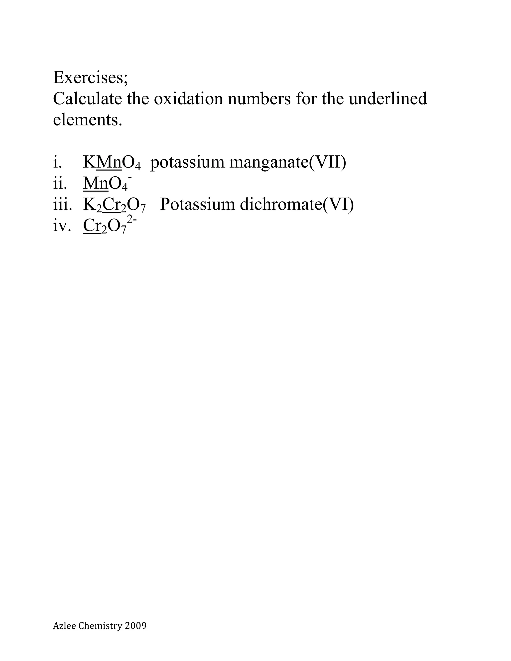 Azlee Chemistry 2009
Exercises;
Calculate the oxidation numbers for the underlined
elements.
i. KMnO4 potassium manganate(VII)
ii. MnO4
-
iii. K2Cr2O7 Potassium dichromate(VI)
iv. Cr2O7
2-
 