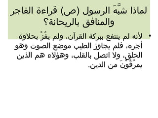 لماذا شبَّهَ ال الرسول (ص) قراءة الفاجر 
والمنافق بالريحانة؟ 
• لنه لم ينتفع ببركة القرآن، ولم يفُززْ ب بحلوة 
أجره، فلم يجاوز الطيب موضع الصوت وهو 
الحلق، ول اتصل بالقلب، وهؤلء هم الذين 
يمرُزقُزوْ بنَ ال من الدين. 
 