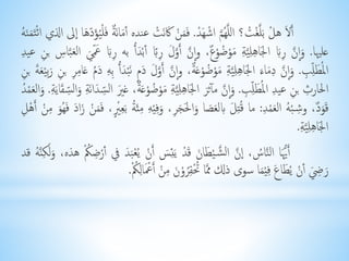 أَحلُ هلُْ بحل غْ ت؟ الل ه مُ اشْهحدُْ. فححمنُْحكَنحتُْ عنده أحمانحرةُ فحلْ يحؤ دحها اُلى الذي ائْحتحمنح هُ 
عليها.حو ا نُ رِحبُِ الجحاهِلِي ةُِحموْ ضوْرع، و ا نُ أَ وُحلُ رِبًُِ أبْحدأُُ به رِحبُِح عْحيُ الُحعب اسُِ بنُِ عيدُِ 
الم حطلِ بُِ.حو ا نُ دِحماحءُ الجحاهِلِي ةُِحموْ ضوْعُحرة، و ا نُ أَ وحلُحد مُ نحبْحدأُُ بِهُِحد مُ عحامِرُِ بنُِحربِيْحعحةُ بنُِ 
الحارثُِ بنُِ عيدُِ الم حطلِ بُِ.حو ا نُ مآ ثحرُ الجحاهِلِ يُةُِحموْ ضوْعحرة، غحيُ ال سحدانحةُِحوُال سحقايحةُِ.حوالحعمْ دُ 
قححورد، وشِ بْ هُ الحعمْدُِ: ما ق تِحلُ بِلحعحصاحوالحححجرُِ،حوفِيْهُِ مِئح ةُ بحعِ ي، فححمنُْحزاحدُ فحه حوُ مِنُْ أَهْلُِ 
الجحاهِلِي ةُِ. 
أَ يحا الن ا س، ا نُ ال ش يْحطاحنُ قحدُْ يحئِحسُ أَنُْ ي عْحبحدُ في أرْضِ كُْ هذه،حوُلحكِن هُ قد 
حرحِضُ أنُْ ي حطاحعُ فِيْحما سوى ذلك مم ا تُْقِ روْحنُ مِنُْ أَحْعْالِ كُْ. 
 