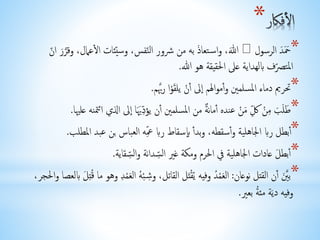 * 
*حححَحد اُلرسولحُالل، وُاس تعاحذ بُه مُن شُُور اُلن فس، وُسي ئات اُ لُعمال، وُق رحر اُ نُ 
المت صرف بُِلهداية عُلى اُلحقيقة هُو اُلل. 
*تُريم دُماء اُلمسلمي وُ أموالهم الى أنْ يُلحقوْا رُ بَّم. 
*حطلححب مُِنْ كحُمنْ عُنده أمانرة مُن اُلمسلمي أن يُؤ دحيحا الى اُلذي اُتمننه عُليها. 
* أبطل رُبِ اُلجاهلية وُ أسقطه، وُبد أ بِسقاط رُبِ عْه اُلعباس بُن عُبد اُلمطلب. 
* أبطحل عُادات اُلجاهلية فُي اُلحرم وُمكة غُي اُل سدانة وُال سقاية. 
*ب حي أن اُلقتل نُوعان: الحعمْ د وُفيه يُ قْتحل اُلقاتل، وُشِ بْ هُ اُلحعمْدِ وُهو مُا قُ تِحل بُِلعصا وُالحجر، 
وفيه دُيحة مُئ ة بُعي. 
 