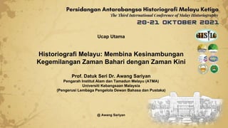 Ucap Utama
Historiografi Melayu: Membina Kesinambungan
Kegemilangan Zaman Bahari dengan Zaman Kini
Prof. Datuk Seri Dr. Awang Sariyan
Pengarah Institut Alam dan Tamadun Melayu (ATMA)
Universiti Kebangsaan Malaysia
(Pengerusi Lembaga Pengelola Dewan Bahasa dan Pustaka)
@ Awang Sariyan
 