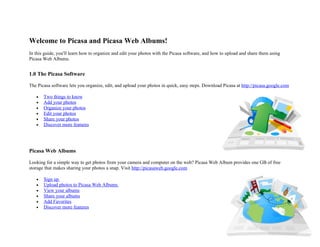 Welcome to Picasa and Picasa Web Albums!
In this guide, you'll learn how to organize and edit your photos with the Picasa software, and how to upload and share them using
Picasa Web Albums.


1.0 The Picasa Software

The Picasa software lets you organize, edit, and upload your photos in quick, easy steps. Download Picasa at http://picasa.google.com

   •   Two things to know
   •   Add your photos
   •   Organize your photos
   •   Edit your photos
   •   Share your photos
   •   Discover more features




Picasa Web Albums

Looking for a simple way to get photos from your camera and computer on the web? Picasa Web Album provides one GB of free
storage that makes sharing your photos a snap. Visit http://picasaweb.google.com

   •   Sign up
   •   Upload photos to Picasa Web Albums
   •   View your albums
   •   Share your albums
   •   Add Favorites
   •   Discover more features
 