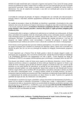 distúrbio da saúde manifestado após a exposição e registrar essas queixas. Com o passar do tempo, prestar
atenção aos problemas de saúde e sempre referir ao médico que teve essa exposição para que seja investigada
uma possível associação. Exigir sempre os laudos médicos e guardar os resultados de exames clínicos e
laboratoriais. Em caso de suspeita de intoxicação o caso deve ser notificado pelo serviço de saúde às
autoridades sanitárias.
A atividade de contenção da poluição, de limpeza e mitigação deve ser realizada com toda precaução e
proteção coletiva e individual, mediante equipamentos certificados para esse tipo de situação perigosa e
insalubre.
Por medida de precaução e diante da dificuldade em identificar a quantidade e localização de óleo ainda
submerso, bem como da incerteza de limpeza total da praia e chegada de mais óleo nas próximas semanas
e do nível de exposição química, recomenda-se fortemente à população não fazer o uso recreativo das
praias afetadas e nem consumir pescados e mariscos das praias (e região próximas) atingidas pelos
resíduos de óleo.
A comunicação sobre os perigos e vigilância em saúde precisa ser realizada com embasamento, de forma
clara e articulada com os grandes meios de comunicação, mídias sociais, instituições atuantes e população.
Toda informação precisa ser checada para combater notícias falsas (fake news), e não se deve ocultar as
informações relevantes. A população precisa estar informada das medidas preventivas e em caso de
pesquisas em órgãos públicos, como universidades e institutos de pesquisa, é preciso ofertar
acompanhamento por instâncias de controle social e ciência dos resultados dos estudos à toda população.
O movimento social organizado deve procurar instâncias participativas e de controle social nestes órgãos e
em grupos de pesquisa para contribuir na construção dos diferentes saberes. Quem está vivenciando este
desastre de perto, deve ter voz ativa na construção de medidas de mitigação, monitoramento, pesquisa e
cuidado.
É muito importante que o Sistema Único de Saúde garanta o direito de atenção integral à saúde e de
informação para sua proteção. Este é um direito constitucional. A Rede Nacional de Saúde do Trabalhador
e da Trabalhadora (RENAST) tem equipamentos em todo o Brasil - Centro Regional em Saúde do
Trabalhador (CEREST) com equipes multidisciplinares para contribuição e orientação dentro da rede SUS.
Este desastre tem afetado a todos de forma muita negativa em diferentes dimensões e níveis. Dentre os
impactos econômicos, destaca-se a população de baixa renda que depende dos negócios no litoral, e que
atuado de forma voluntária, apesar da falta de material e preparo, na retirada do óleo com o intuito de não
prejudicar na sua renda familiar de subsistência, no período do ano mais produtivo. A cadeia produtiva
pesqueira artesanal também vem sendo prejudicada. Apesar desta semana ter sido liberado pelo Governo
Federal o seguro defeso, este só acoberta 30% dos pescadores e pescadoras, deixando os demais em estado
de ainda maior vulnerabilidade social. O impacto também sentido na atividade hoteleira e de bares e
restaurantes repercute também na economia local. Mas é importante a compreensão da gravidade da situação
e a implementação de medidas precaucionárias aos danos futuros na saúde. É preciso ter a garantia da
qualidade das águas do mar, dos mananciais e da saúde pública.
Considerando as incertezas da origem, quantidade e perigos decorrentes do derramamento de petróleo e o
quanto ele tem afetado os diferentes ecossistemas e o perigo para a saúde, é imprescindível o imediato
acionamento de todos os mecanismos relativos ao acontecimento de desastres no território nacional, como
previsto nas Leis n. 12.340/2010 e n. 12.608/2012, e que seja decretada SITUAÇÃO DE EMERGÊNCIA
EM SAÚDE PÚBLICA em todos os Estados e Municípios atingidos pelo óleo, com base na portaria nº
2.952 de 14/12/2011 do Ministério da Saúde.
Recife, 27 de outubro de 2019
Laboratório de Saúde, Ambiente e Trabalho/Departamento de Saúde Coletiva/Instituto Aggeu
Magalhães/Fiocruz Pernambuco.
 