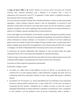 La legge 18 marzo 2008, n. 48, recante “Ratifica ed esecuzione della Convenzione del Consiglio
d’Europa sulla criminalità informatica, fatta a Budapest il 23 novembre 2001, e norme di
adeguamento dell’ordinamento interno”27, ha apportato al codice penale le modifiche necessarie a
dare attuazione alla Convenzione suddetta.
La Convenzione del Consiglio d’Europa sulla criminalità informatica è il primo accordo internazionale
riguardante i crimini commessi attraverso internet o altre reti informatiche. La accezione di reati
informatici assunta dalla Convenzione è più ampia della classica area dei reati cibernetici, in quanto
estende la sua portata a tutti i reati in qualunque modo commessi attraverso un sistema informatico e a
quelli di cui si debbano o possano raccogliere prove in forma elettronica.

Come si può leggere nel suo Preambolo, la Convenzione si propone di perseguire una politica comune
fra gli Stati membri, attraverso l’adozione di una legislazione appropriata, che consenta di combattere il
crimine informatico in maniera coordinata. La Convenzione è il risultato di un lavoro condotto per
quattro anni da un Comitato di esperti del Consiglio d’Europa costituito ad hoc, al quale hanno dato il
proprio contributo anche alcuni Paesi non appartenenti a tale istituzione quali gli Stati Uniti, il Canada
e il Giappone. Gli obiettivi fondamentali della Convenzione possono essere così sintetizzati:

1) armonizzare gli elementi fondamentali delle fattispecie di reato del diritto penale dei singoli
ordinamenti interni e tutte le altre disposizioni riguardanti la criminalità informatica;

2) dotare le leggi e le procedure penali dei Paesi parte della Convenzione degli strumenti necessari allo
svolgimento delle indagini e al perseguimento dei crimini correlati all’area informatica;

3) costruire un efficace regime di cooperazione internazionale.

In particolare, la legge in esame:

   ha inserito, tra i delitti contro la fede pubblica, un nuovo art. 495-bis c.p. che sanziona con la
   reclusione fino a un anno chiunque dichiari o attesti falsamente al soggetto che presta servizi di
   certificazione delle firme elettroniche l’identità, lo stato o altre qualità della propria o dell’altrui
   persona;
   ha sostituito l’art. 615-quinquies c.p., relativo alla diffusione di virus informatici. Essa, mantenendo
   invariata la sanzione penale (reclusione fino a 2 anni e multa fino a 10.329 euro), ha chiarito la
   necessarietà del dolo specifico, richiedendo che la condotta sia posta in essere allo scopo di
   danneggiare illecitamente un sistema informatico o telematico, le informazioni, i dati o i programmi
   in esso contenuti o ad esso pertinenti ovvero di favorire l’interruzione, totale o parziale, o
 