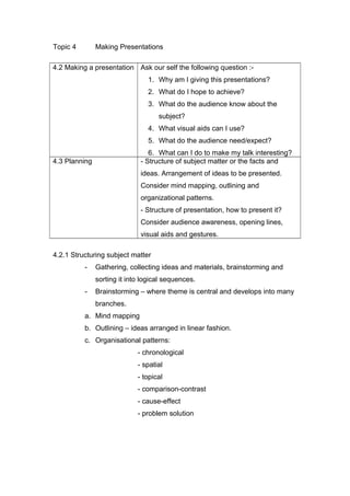 Topic 4 Making Presentations
4.2 Making a presentation Ask our self the following question :-
1. Why am I giving this presentations?
2. What do I hope to achieve?
3. What do the audience know about the
subject?
4. What visual aids can I use?
5. What do the audience need/expect?
6. What can I do to make my talk interesting?
4.3 Planning - Structure of subject matter or the facts and
ideas. Arrangement of ideas to be presented.
Consider mind mapping, outlining and
organizational patterns.
- Structure of presentation, how to present it?
Consider audience awareness, opening lines,
visual aids and gestures.
4.2.1 Structuring subject matter
- Gathering, collecting ideas and materials, brainstorming and
sorting it into logical sequences.
- Brainstorming – where theme is central and develops into many
branches.
a. Mind mapping
b. Outlining – ideas arranged in linear fashion.
c. Organisational patterns:
- chronological
- spatial
- topical
- comparison-contrast
- cause-effect
- problem solution
 