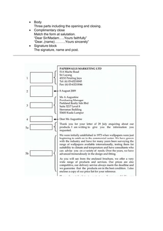 • Body
Three parts including the opening and closing.
• Complimentary close
Match the form at salutation.
“Dear Sir/Madam…..Yours faithfully”
“Dear..(name)……….Yours sincerely”
• Signature block
The signature, name and post.
 