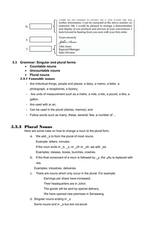 5.3 Grammar: Singular and plural forms
• Countable nouns
• Uncountable nouns
• Plural nouns
5.3.1 Countable nouns:
- Are individual things, people and places: a diary, a memo, a letter, a
photograph, a receptionist, a factory;
- Are units of measurement such as a metre, a mile, a kilo, a pound, a litre, a
gallon;
- Are used with a/ an;
- Can be used in the plural (diaries, memos); and
- Follow words such as many, these, several, few, a number of ...
5.3.3 Plural Nouns
Here are some rules on how to change a noun to the plural form.
a. We add _s to form the plural of most nouns.
Example: letters, minutes.
If the noun ends in _s, _x, or _ch or _sh, we add _es.
Examples: classes, boxes, bunches, crashes.
b. If the final consonant of a noun is followed by _y, the „y‰ is replaced with
-ies.
Examples: industries, deliveries
c. There are nouns which only occur in the plural. For example:
Earnings per share have increased.
Their headquarters are in Johor.
The goods will be sent by special delivery.
We have opened new premises in Senawang.
d. Singular nouns ending in _s
Some nouns end in _s but are not plural:
 