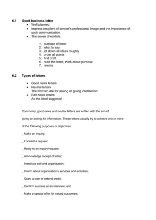 6.1 Good business letter
• Well planned
• Impress recipient of sender’s professional image and the importance of
such communication.
• The seven checklists
1. purpose of letter
2. what to say
3. jot down all ideas roughly
4. order all points
5. first draft
6. read the letter, think about purpose
7. rewrite
6.2 Types of letters
• Good news letters
• Neutral letters
The first two are for asking or giving information.
• Bad news letters
As the label suggests!
Commonly, good news and neutral letters are written with the aim of
giving or asking for information. These letters usually try to achieve one or more
of the following purposes or objectives:
_ Make an inquiry;
_ Forward a request;
_ Reply to an inquiry/request;
_ Acknowledge receipt of letter;
_ Introduce self and organisation;
_ Inform about organisation’s services and activities;
_ Grant a loan or extend credit;
_ Confirm success at an interview; and
_ Make a special offer for valued customers.
 