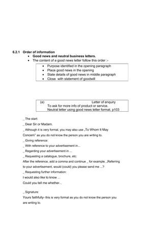 6.2.1 Order of information
• Good news and neutral business letters.
• The content of a good news letter follow this order :-
(a) Letter of enquiry
To ask for more info of product or service.
Neutral letter using good news letter format. p103
_ The start:
_ Dear Sir or Madam.
_ Although it is very formal, you may also use „To Whom It May
Concern” as you do not know the person you are writing to.
_ Giving reference:
_ With reference to your advertisement in...
_ Regarding your advertisement in ...
_ Requesting a catalogue, brochure, etc:
After the reference, add a comma and continue _ for example, „Referring
to your advertisement, would (could) you please send me ...?
_ Requesting further information:
I would also like to know ...
Could you tell me whether...
_ Signature:
Yours faithfully- this is very formal as you do not know the person you
are writing to.
• Purpose identified in the opening paragraph
• Place good news in the opening
• State details of good news in middle paragraph
• Close with statement of goodwill
 