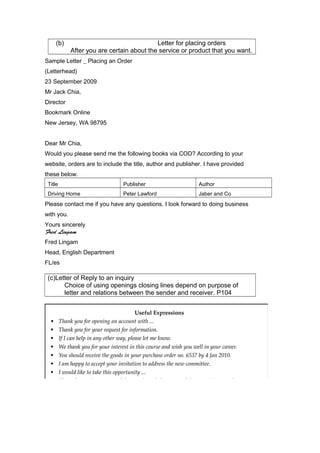 (b) Letter for placing orders
After you are certain about the service or product that you want.
Sample Letter _ Placing an Order
(Letterhead)
23 September 2009
Mr Jack Chia,
Director
Bookmark Online
New Jersey, WA 98795
Dear Mr Chia,
Would you please send me the following books via COD? According to your
website, orders are to include the title, author and publisher. I have provided
these below.
Title Publisher Author
Driving Home Peter Lawford Jaber and Co
Please contact me if you have any questions. I look forward to doing business
with you.
Yours sincerely
Fred Lingam
Fred Lingam
Head, English Department
FL/es
(c)Letter of Reply to an inquiry
Choice of using openings closing lines depend on purpose of
letter and relations between the sender and receiver. P104
 