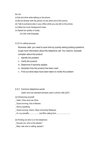 Do not:
(i) Eat and drink while talking on the phone.
(ii) Be too familiar with the person on the other end of the phone.
(iii) Talk to someone else in your office while you are still on the phone.
(iv) Allow too much background noise.
(v) Speak too quietly or loudly.
(vi) Use rude language
2.2.2 I’m calling because
Business calls: you need to save time by quickly asking probing questions
to get more information about the telephone call. You need to: example
complain about the product
i. Identify the problem
ii. Verify the product
iii. Determine if warranty applies
iv. Ascertain how the product has been used
v. Find out what steps have been taken to rectify the problem
2.2.3 Common telephone words
Learn and use standard phrases used in phone calls (p27)
(a) Introducing yourself:
_ Hello, Chan and Lee Clinic.
_ Good morning, this is Mariam.
_ Kenny speaking.
_ Good evening, Harris, Open University Malaysia.
_ Hi, my nameÊs .................. and IÊm calling from ..........................
(b) Finding out who is on the telephone:
_ Excuse me, who is this please?
_ May I ask who is calling, please?
 