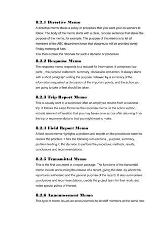 8.2.1 Directive Memo
A directive memo states a policy or procedure that you want your co-workers to
follow. The body of the memo starts with a clear, concise sentence that states the
purpose of the memo, for example: The purpose of this memo is to let all
members of the ABC department know that doughnuts will be provided every
Friday morning at 8am.
You then explain the rationale for such a decision or procedure
8.2.2 Response Memo
The response memo responds to a request for information. It comprises four
parts _ the purpose statement, summary, discussion and action. It always starts
with a short paragraph stating the purpose, followed by a summary of the
information requested, a discussion of the important points, and the action you
are going to take or feel should be taken.
8.2.3 Trip Report Memo
This is usually sent to a supervisor after an employee returns from a business
trip. It follows the same format as the response memo. In the action section,
include relevant information that you may have come across after returning from
the trip or recommendations that you might want to make.
8.2.4 Field Report Memo
A field report memo highlights a problem and reports on the procedures taken to
resolve the problem. It has the following sub-sections _ purpose, summary,
problem leading to the decision to perform the procedure, methods, results,
conclusions and recommendations.
8.2.5 Transmittal Memo
This is the first document in a report package. The functions of the transmittal
memo include announcing the release of a report (giving the date, by whom the
report was authorised and the general purpose of the report). It also summarises
conclusions and recommendations, credits the project team for their work, and
notes special points of interest.
8.2.6 Announcement Memo
This type of memo issues an announcement to all staff members at the same time.
 