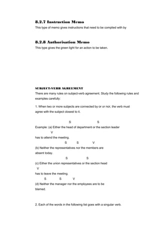 8.2.7 Instruction Memo
This type of memo gives instructions that need to be complied with by
8.2.8 Authorisation Memo
This type gives the green light for an action to be taken.
SUBJECT-VERB AGREEMENT
There are many rules on subject-verb agreement. Study the following rules and
examples carefully:
1. When two or more subjects are connected by or or nor, the verb must
agree with the subject closest to it.
S S
Example: (a) Either the head of department or the section leader
V
has to attend the meeting.
S S V
(b) Neither the representatives nor the members are
absent today.
S S
(c) Either the union representatives or the section head
V
has to leave the meeting.
S S V
(d) Neither the manager nor the employees are to be
blamed.
2. Each of the words in the following list goes with a singular verb.
 
