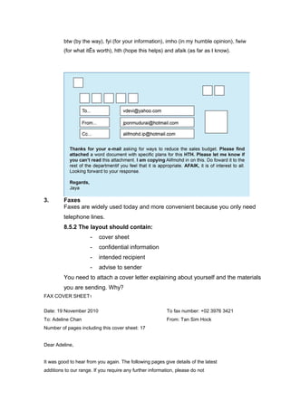 btw (by the way), fyi (for your information), imho (in my humble opinion), fwiw
(for what itÊs worth), hth (hope this helps) and afaik (as far as I know).
3. Faxes
Faxes are widely used today and more convenient because you only need
telephone lines.
8.5.2 The layout should contain:
- cover sheet
- confidential information
- intended recipient
- advise to sender
You need to attach a cover letter explaining about yourself and the materials
you are sending. Why?
FAX COVER SHEET1
Date: 19 November 2010 To fax number: +02 3976 3421
To: Adeline Chan From: Tan Sim Hock
Number of pages including this cover sheet: 17
Dear Adeline,
It was good to hear from you again. The following pages give details of the latest
additions to our range. If you require any further information, please do not
 