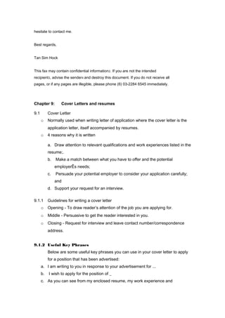 hesitate to contact me.
Best regards,
Tan Sim Hock
This fax may contain confidential information2. If you are not the intended
recipient3, advise the sender4 and destroy this document. If you do not receive all
pages, or if any pages are illegible, please phone (6) 03-2284 6545 immediately.
Chapter 9: Cover Letters and resumes
9.1 Cover Letter
o Normally used when writing letter of application where the cover letter is the
application letter, itself accompanied by resumes.
o 4 reasons why it is written
a. Draw attention to relevant qualifications and work experiences listed in the
resume;.
b. Make a match between what you have to offer and the potential
employerÊs needs;
c. Persuade your potential employer to consider your application carefully;
and
d. Support your request for an interview.
9.1.1 Guidelines for writing a cover letter
o Opening - To draw reader’s attention of the job you are applying for.
o Middle - Persuasive to get the reader interested in you.
o Closing - Request for interview and leave contact number/correspondence
address.
9.1.2 Useful Key Phrases
Below are some useful key phrases you can use in your cover letter to apply
for a position that has been advertised:
a. I am writing to you in response to your advertisement for ...
b. I wish to apply for the position of _
c. As you can see from my enclosed resume, my work experience and
 