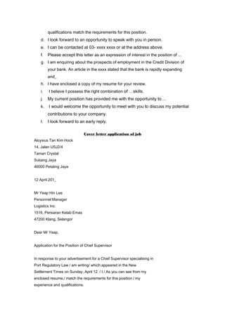 qualifications match the requirements for this position.
d. I look forward to an opportunity to speak with you in person.
e. I can be contacted at 03- xxxx xxxx or at the address above.
f. Please accept this letter as an expression of interest in the position of ...
g. I am enquiring about the prospects of employment in the Credit Division of
your bank. An article in the xxxx stated that the bank is rapidly expanding
and_
h. I have enclosed a copy of my resume for your review.
i. I believe I possess the right combination of …skills.
j. My current position has provided me with the opportunity to ...
k. I would welcome the opportunity to meet with you to discuss my potential
contributions to your company.
l. I look forward to an early reply.
Cover letter application of job
Aloysius Tan Kim Hock
14, Jalan USJ2/4
Taman Crystal
Subang Jaya
46000 Petaling Jaya
12 April 201_
Mr Yeap Hin Lee
Personnel Manager
Logistics Inc.
1516, Persiaran Kelab Emas
47200 Klang, Selangor
Dear Mr Yeap,
Application for the Position of Chief Supervisor
In response to your advertisement for a Chief Supervisor specialising in
Port Regulatory Law / am writing/ which appeared in the New
Settlement Times on Sunday, April 12. / I / As you can see from my
enclosed resume,/ match the requirements for this position / my
experience and qualifications.
 