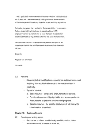 I / that I graduated from the Malaysian Marine School in Malacca /would
like to point out/ I was hired directly upon graduation/ with a Diploma
in Port management / due to my expertise in port authority regulations.
During the four years that I worked for Gudang and Co., / in our region.
/further deepened /my knowledge of regulatory laws/ I / My
employer / wanted to promote me to head the team of assistants /
also thought highly of my abilities / after my first year of employment.
I/ to personally discuss / look forward /the position with you./ to an
opportunity /I/ within the next five days to arrange an interview./ will
call you.
Sincerely,
Aloysius Tan Kim Hock
Enclosure
9.2 Resume
- Statement of all qualifications, experience, achievements, and
anything that would of relevance to the reader written in
positively.
- Types of resume
a. Basic resume – simple and short, for school-leavers.
b. Functional resume – highlight skills and work experience.
Job functions of previous job will be highlighted.
c. Specific resume – for specific post where it will follow the
criteria set as advertised.
Chapter 10: Business Reports
10.1 Planning and writing reports
- Reports are to inform, provide background information, make
recommendations, a course of action etc.
 
