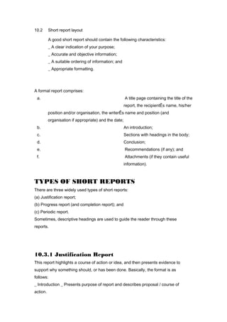 10.2 Short report layout
A good short report should contain the following characteristics:
_ A clear indication of your purpose;
_ Accurate and objective information;
_ A suitable ordering of information; and
_ Appropriate formatting.
A formal report comprises:
a. A title page containing the title of the
report, the recipientÊs name, his/her
position and/or organisation, the writerÊs name and position (and
organisation if appropriate) and the date;
b. An introduction;
c. Sections with headings in the body;
d. Conclusion;
e. Recommendations (if any); and
f. Attachments (if they contain useful
information).
TYPES OF SHORT REPORTS
There are three widely used types of short reports:
(a) Justification report;
(b) Progress report (and completion report); and
(c) Periodic report.
Sometimes, descriptive headings are used to guide the reader through these
reports.
10.3.1 Justification Report
This report highlights a course of action or idea, and then presents evidence to
support why something should, or has been done. Basically, the format is as
follows:
_ Introduction _ Presents purpose of report and describes proposal / course of
action.
 