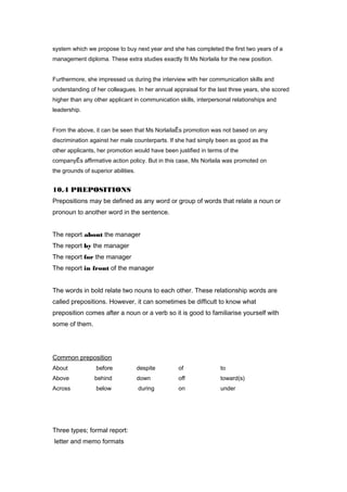 system which we propose to buy next year and she has completed the first two years of a
management diploma. These extra studies exactly fit Ms Norlaila for the new position.
Furthermore, she impressed us during the interview with her communication skills and
understanding of her colleagues. In her annual appraisal for the last three years, she scored
higher than any other applicant in communication skills, interpersonal relationships and
leadership.
From the above, it can be seen that Ms NorlailaÊs promotion was not based on any
discrimination against her male counterparts. If she had simply been as good as the
other applicants, her promotion would have been justified in terms of the
companyÊs affirmative action policy. But in this case, Ms Norlaila was promoted on
the grounds of superior abilities.
10.4 PREPOSITIONS
Prepositions may be defined as any word or group of words that relate a noun or
pronoun to another word in the sentence.
The report about the manager
The report by the manager
The report for the manager
The report in front of the manager
The words in bold relate two nouns to each other. These relationship words are
called prepositions. However, it can sometimes be difficult to know what
preposition comes after a noun or a verb so it is good to familiarise yourself with
some of them.
Common preposition
About before despite of to
Above behind down off toward(s)
Across below during on under
Three types; formal report:
letter and memo formats
 