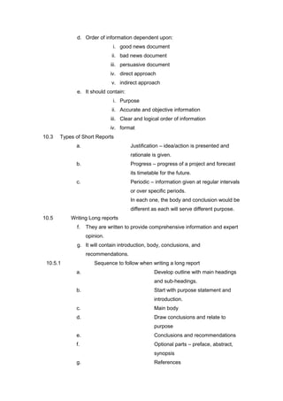 d. Order of information dependent upon:
i. good news document
ii. bad news document
iii. persuasive document
iv. direct approach
v. indirect approach
e. It should contain:
i. Purpose
ii. Accurate and objective information
iii. Clear and logical order of information
iv. format
10.3 Types of Short Reports
a. Justification – idea/action is presented and
rationale is given.
b. Progress – progress of a project and forecast
its timetable for the future.
c. Periodic – information given at regular intervals
or over specific periods.
In each one, the body and conclusion would be
different as each will serve different purpose.
10.5 Writing Long reports
f. They are written to provide comprehensive information and expert
opinion.
g. It will contain introduction, body, conclusions, and
recommendations.
10.5.1 Sequence to follow when writing a long report
a. Develop outline with main headings
and sub-headings.
b. Start with purpose statement and
introduction.
c. Main body
d. Draw conclusions and relate to
purpose
e. Conclusions and recommendations
f. Optional parts – preface, abstract,
synopsis
g. References
 