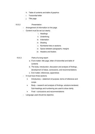 h. Table of contents and table of graphics
i. Transmittal letter
j. Title page
10.5.2 Presentation
- Arrangement of information on the page.
- Content must be set out clearly.
i. Headings
ii. Underlining
iii. Indentation
iv. Shading
v. Numbered lists or sections
vi. Space between paragraphs, margins
vii. Headers and footers
10.5.3 Parts of a long report
a. Front matter; title page, letter of transmittal and table of
contents
b. The body; introduction, discussion and analysis of findings,
development of ideas, conclusions, and recommendations
c. End matter; references, appendices
- It must have three sections
• Introductory – statement of purpose, terms of reference and
scope.
• Body – research and analysis of findings, solutions tendered.
Sub-headings and numbering are used to show clarity.
• Final – conclusions and recommendations
- Language used should be objective.
 