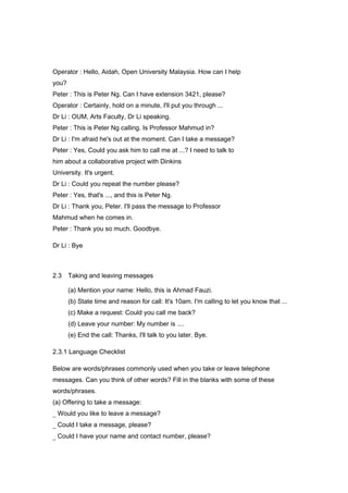 Operator : Hello, Aidah, Open University Malaysia. How can I help
you?
Peter : This is Peter Ng. Can I have extension 3421, please?
Operator : Certainly, hold on a minute, I'll put you through ...
Dr Li : OUM, Arts Faculty, Dr Li speaking.
Peter : This is Peter Ng calling. Is Professor Mahmud in?
Dr Li : I'm afraid he's out at the moment. Can I take a message?
Peter : Yes, Could you ask him to call me at ...? I need to talk to
him about a collaborative project with Dinkins
University. It's urgent.
Dr Li : Could you repeat the number please?
Peter : Yes, that's ..., and this is Peter Ng.
Dr Li : Thank you, Peter. I'll pass the message to Professor
Mahmud when he comes in.
Peter : Thank you so much. Goodbye.
Dr Li : Bye
2.3 Taking and leaving messages
(a) Mention your name: Hello, this is Ahmad Fauzi.
(b) State time and reason for call: It's 10am. I'm calling to let you know that ...
(c) Make a request: Could you call me back?
(d) Leave your number: My number is ....
(e) End the call: Thanks, I'll talk to you later. Bye.
2.3.1 Language Checklist
Below are words/phrases commonly used when you take or leave telephone
messages. Can you think of other words? Fill in the blanks with some of these
words/phrases.
(a) Offering to take a message:
_ Would you like to leave a message?
_ Could I take a message, please?
_ Could I have your name and contact number, please?
 