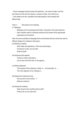 _ Phone messages should contain five elements _ the name of caller, the time
and reason for the call, the request, a contact number, and a thank you.
_ One needs to be firm, persistent and well-prepared, when dealing with
difficult calls.
Topic 3 Discussions and meetings
3.1 Meetings
- Meetings are for exchanging information, discussion and make decisions.
- Each member need to contribute actively and be aware of the appropriate
expressions and functions.
Here are some examples of language forms and phrases that are commonly used at
different stages of a meeting or discussion.
(a) Starting a meeting
Well, ladies and gentlemen, I think we should begin ...
If everyone is here, we can start.
Shall we start?
(b) Introducing the agenda
Today we need to talk about ...
Let us look at the first item on the agenda _
(c) Stating objectives
The purpose of this meeting is, firstly, to ... and secondly, to ....
The main objective of our meeting is ...
(d) Keeping the meeting moving
Can you tell us more about ...?
Shall we continue?
(e) Closing the meeting
Does anyone have anything else to add?
If that is all, we can stop here.
 