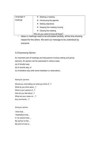 Language in
meetings
 Starting a meeting
 Introducing the agenda
 Stating objectives
 Keeping the meeting moving
 Closing the meeting
Why do you need to know all these?
- Ideas in meetings need to be articulated tactfully, all the time showing
respect for the others. We want our message to be understood by
everyone.
3.2 Expressing Opinion
An important part of meetings and discussions involves asking and giving
opinions. An opinion can be expressed in various ways:
(a) A forceful way;
(b) A neutral way; or
(c) A tentative way (with some hesitation or reservation).
Asking for opinions
Would you mind telling me what you think of _?
What do you think about _?
What is your opinion of _?
How do you feel about _?
What are your views on _ ?
Any comments ...?
Giving an opinion
I think that _
I feel/believe that _
In my opinion/view, _
My opinion is that _
My point of view is _
 