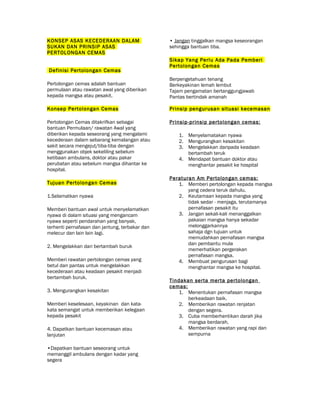 KONSEP ASAS KECEDERAAN DALAM
SUKAN DAN PRINSIP ASAS
PERTOLONGAN CEMAS
Definisi Pertolongan Cemas
Pertolongan cemas adalah bantuan
permulaan atau rawatan awal yang diberikan
kepada mangsa atau pesakit.
Konsep Pertolongan Cemas
Pertolongan Cemas ditakrifkan sebagai
bantuan Permulaan/ rawatan Awal yang
diberikan kepada seseorang yang mengalami
kecederaan dalam sebarang kemalangan atau
sakit secara mengejut/tiba-tiba dengan
menggunakan objek sekeliling sebelum
ketibaan ambulans, doktor atau pakar
perubatan atau sebelum mangsa dihantar ke
hospital.
Tujuan Pertolongan Cemas
1.Selamatkan nyawa
Memberi bantuan awal untuk menyelamatkan
nyawa di dalam situasi yang mengancam
nyawa seperti pendarahan yang banyak,
terhenti pernafasan dan jantung, terbakar dan
melecur dan lain lain lagi.
2. Mengelakkan dari bertambah buruk
Memberi rawatan pertolongan cemas yang
betul dan pantas untuk mengelakkan
kecederaan atau keadaan pesakit menjadi
bertambah buruk.
3. Mengurangkan kesakitan
Memberi keselesaan, keyakinan dan kata-
kata semangat untuk memberikan kelegaan
kepada pesakit
4. Dapatkan bantuan kecemasan atau
lanjutan
•Dapatkan bantuan seseorang untuk
memanggil ambulans dengan kadar yang
segera
• Jangan tinggalkan mangsa keseorangan
sehingga bantuan tiba.
Sikap Yang Perlu Ada Pada Pemberi
Pertolongan Cemas
Berpengetahuan tenang
Berkeyakinan lemah lembut
Tajam pengamatan bertanggungjawab
Pantas bertindak amanah
Prinsip pengurusan situasi kecemasan
Prinsip-prinsip pertolongan cemas:
1. Menyelamatakan nyawa
2. Mengurangkan kesakitan
3. Mengelakkan daripada keadaan
bertambah teruk
4. Mendapat bantuan doktor atau
menghantar pesakit ke hospital
Peraturan Am Pertolongan cemas:
1. Memberi pertolongan kepada mangsa
yang cedera teruk dahulu.
2. Keutamaan kepada mangsa yang
tidak sedar - menjaga, terutamanya
pernafasan pesakit itu
3. Jangan sekali-kali menanggalkan
pakaian mangsa hanya sekadar
melonggarkannya
sahaja dgn tujuan untuk
memudahkan pernafasan mangsa
dan pembantu mula
memerhatikan pergerakan
pernafasan mangsa.
4. Membuat pengurusan bagi
menghantar mangsa ke hospital.
Tindakan serta merta pertolongan
cemas:
1. Menentukan pernafasan mangsa
berkeadaan baik.
2. Memberikan rawatan renjatan
dengan segera.
3. Cuba memberhentikan darah jika
mangsa berdarah.
4. Memberikan rawatan yang rapi dan
sempurna
 