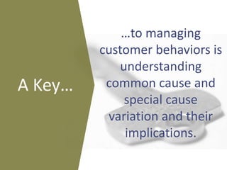 …to managing
customer behaviors is
understanding
common cause and
special cause
variation and their
implications.
A Key…
 