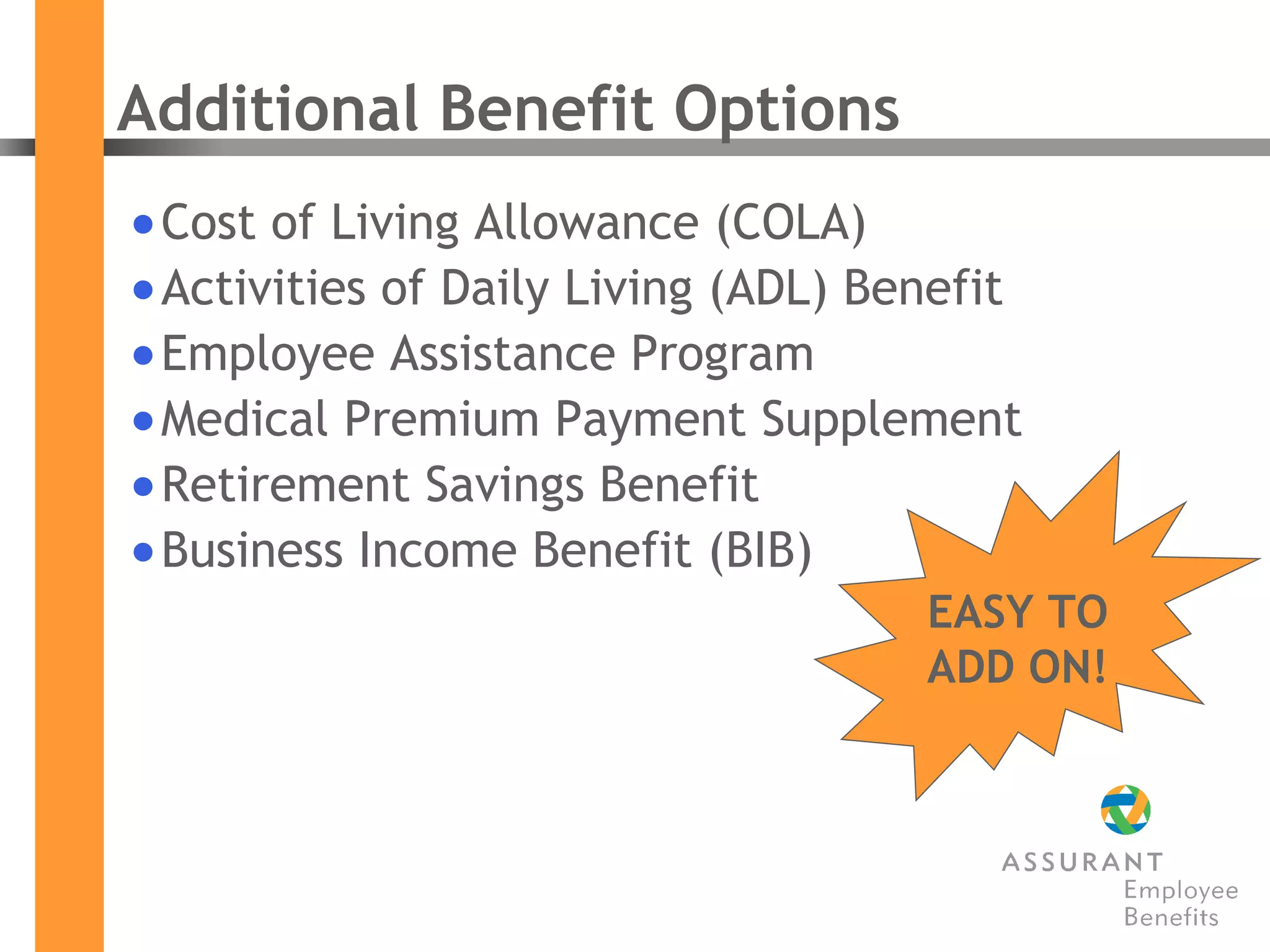 Additional Benefit Options Cost of Living Allowance (COLA) Activities of Daily Living (ADL) Benefit Employee Assistance Program Medical Premium Payment Supplement Retirement Savings Benefit Business Income Benefit (BIB) EASY TO ADD ON! 