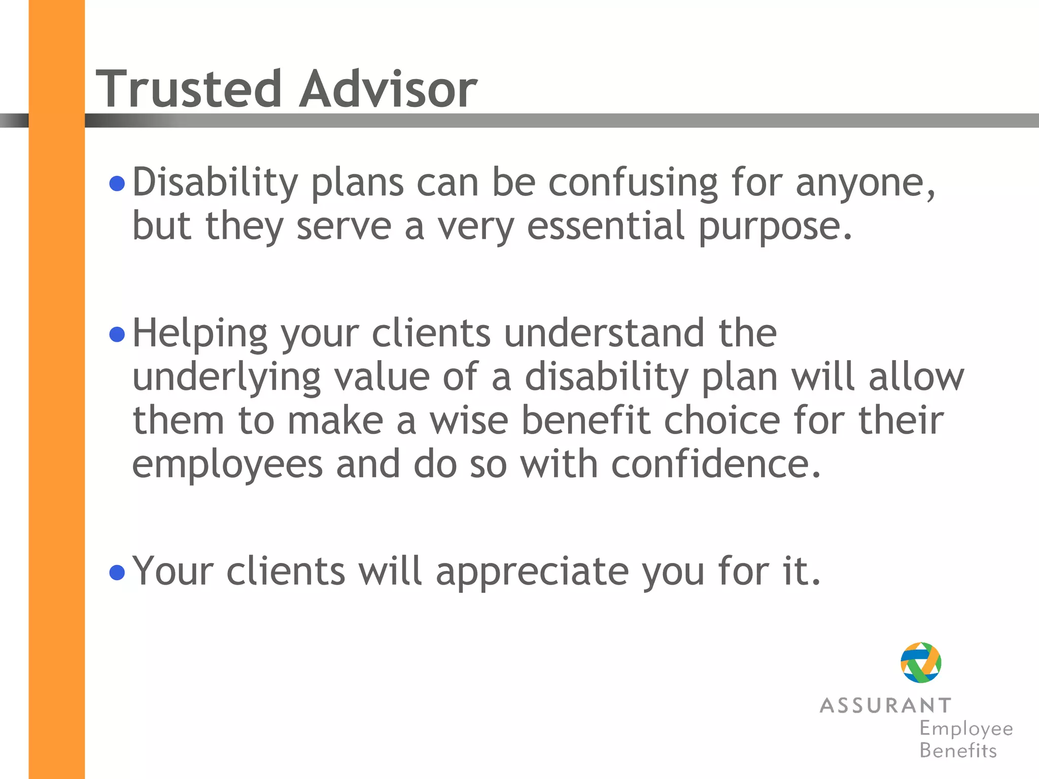 Trusted Advisor  Disability plans can be confusing for anyone, but they serve a very essential purpose. Helping your clients understand the underlying value of a disability plan will allow them to make a wise benefit choice for their employees and do so with confidence. Your clients will appreciate you for it. 