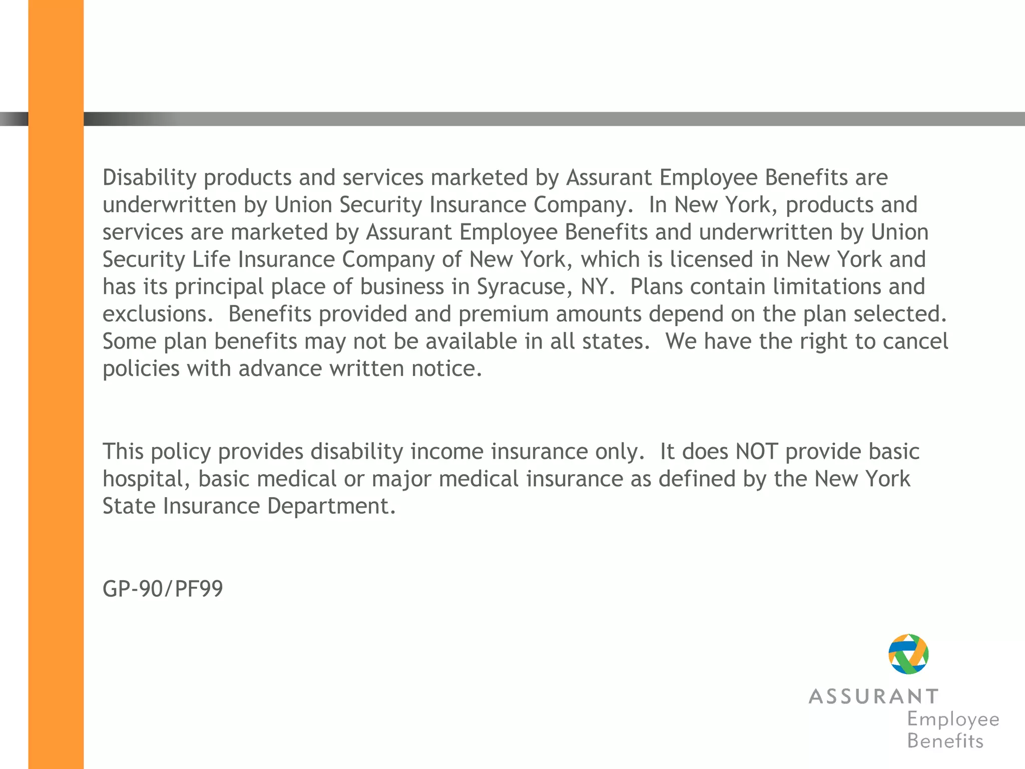 Disability products and services marketed by Assurant Employee Benefits are underwritten by Union Security Insurance Company.  In New York, products and services are marketed by Assurant Employee Benefits and underwritten by Union Security Life Insurance Company of New York, which is licensed in New York and has its principal place of business in Syracuse, NY.  Plans contain limitations and exclusions.  Benefits provided and premium amounts depend on the plan selected.  Some plan benefits may not be available in all states.  We have the right to cancel policies with advance written notice. This policy provides disability income insurance only.  It does NOT provide basic hospital, basic medical or major medical insurance as defined by the New York State Insurance Department. GP-90/PF99  