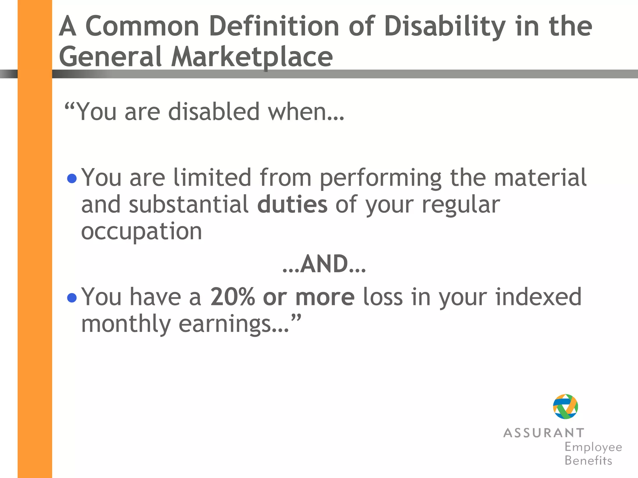 A Common Definition of Disability in the General Marketplace “ You are disabled when…  You are limited from performing the material and substantial  duties  of your regular occupation  … AND…   You have a  20% or more  loss in your indexed monthly earnings…” 